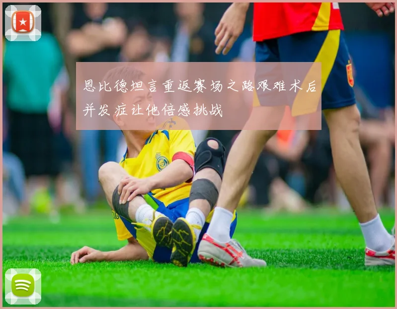 恩比德坦言重返赛场之路艰难术后并发症让他倍感挑战