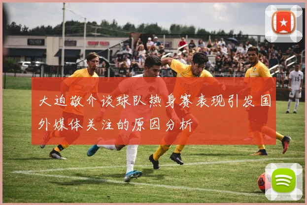 大迫敬介谈球队热身赛表现引发国外媒体关注的原因分析