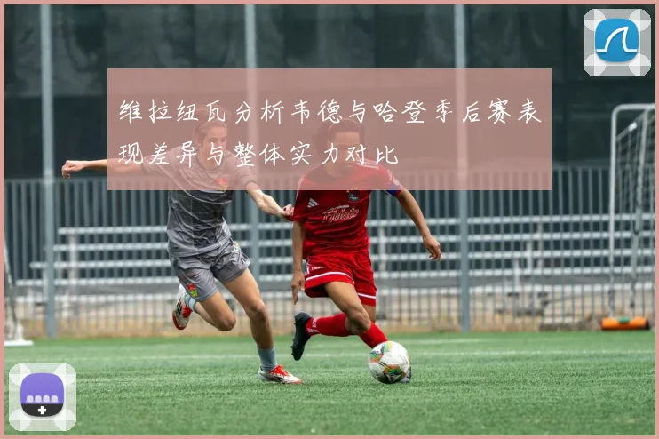 维拉纽瓦分析韦德与哈登季后赛表现差异与整体实力对比