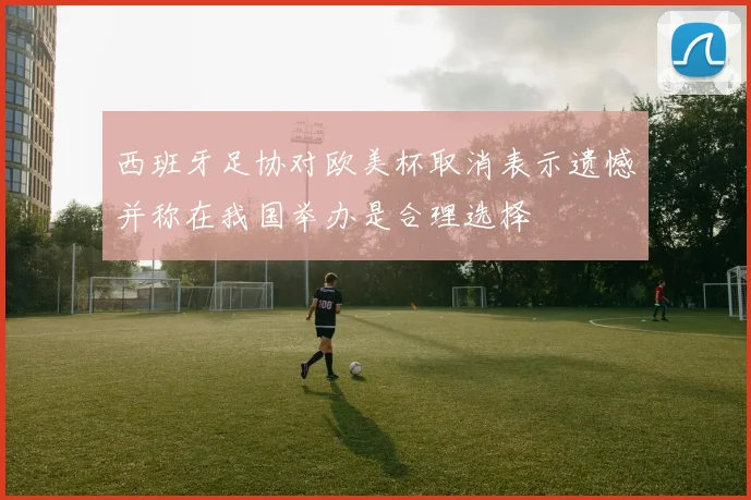西班牙足协对欧美杯取消表示遗憾并称在我国举办是合理选择