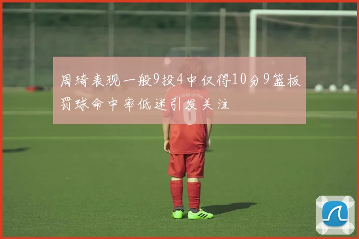 周琦表现一般9投4中仅得10分9篮板罚球命中率低迷引发关注