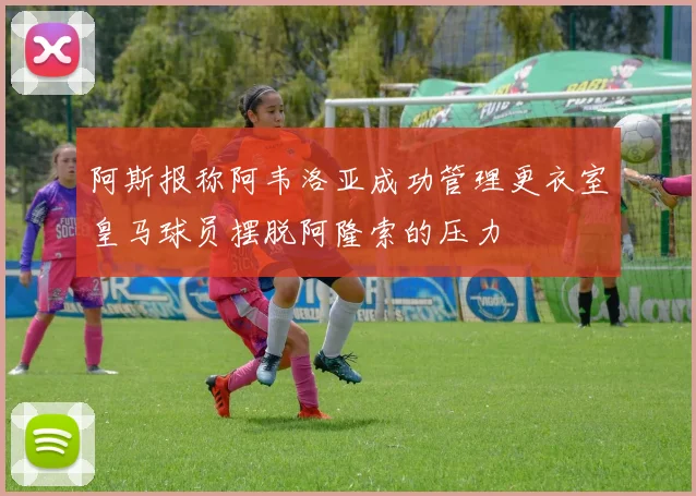 阿斯报称阿韦洛亚成功管理更衣室皇马球员摆脱阿隆索的压力