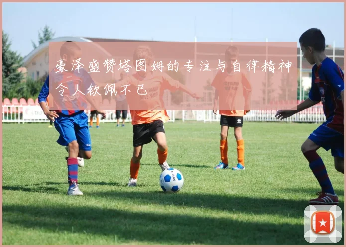 豪泽盛赞塔图姆的专注与自律精神令人钦佩不已