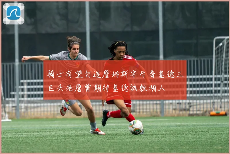 骑士有望打造詹姆斯字母哥基德三巨头老詹曾期待基德执教湖人