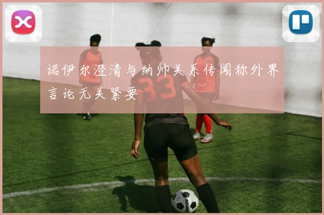 诺伊尔澄清与纳帅关系传闻称外界言论无关紧要