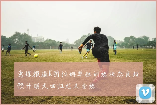 意媒报道K图拉姆单独训练状态良好预计明天回归尤文合练