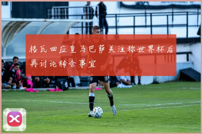 格瓦回应皇马巴萨关注称世界杯后再讨论转会事宜