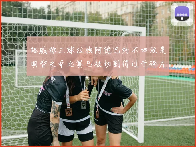 路威称三球拉拽阿德巴约不回放是明智之举比赛已被切割得过于碎片化
