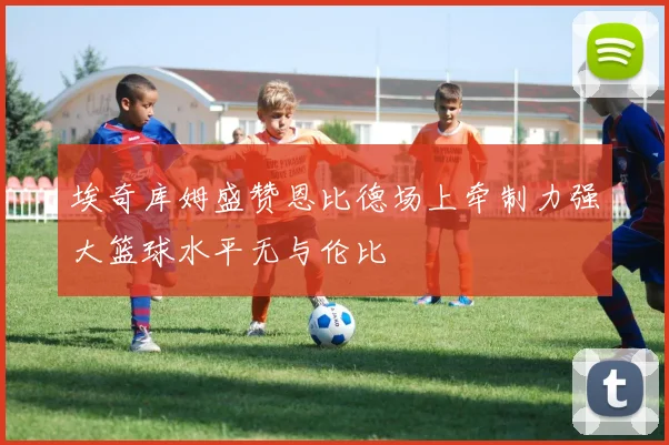 埃奇库姆盛赞恩比德场上牵制力强大篮球水平无与伦比