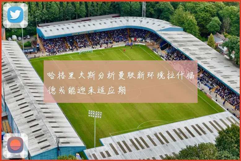 哈格里夫斯分析曼联新环境拉什福德或能迎来适应期