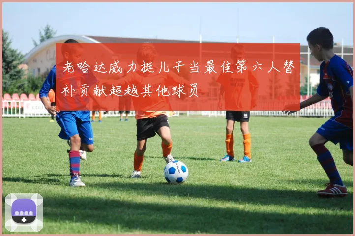 老哈达威力挺儿子当最佳第六人替补贡献超越其他球员