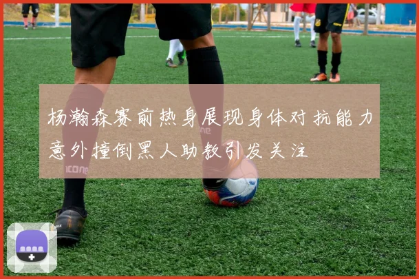 杨瀚森赛前热身展现身体对抗能力意外撞倒黑人助教引发关注