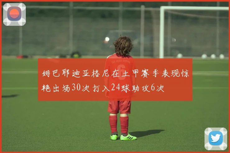 姆巴耶迪亚格尼在土甲赛季表现惊艳出场30次打入24球助攻6次