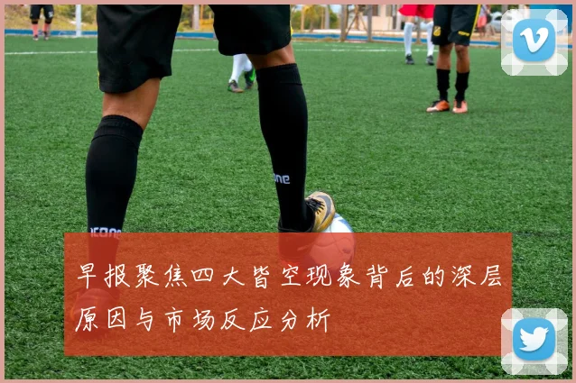 早报聚焦四大皆空现象背后的深层原因与市场反应分析