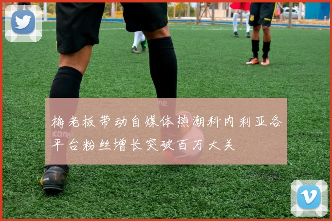 梅老板带动自媒体热潮科内利亚各平台粉丝增长突破百万大关
