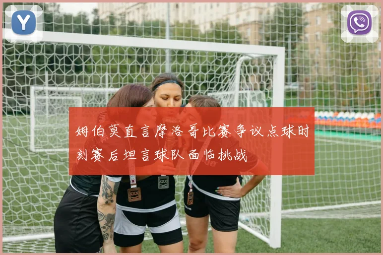 姆伯莫直言摩洛哥比赛争议点球时刻赛后坦言球队面临挑战