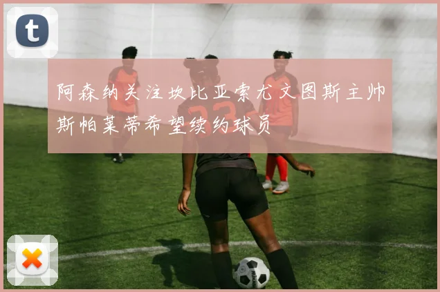 阿森纳关注坎比亚索尤文图斯主帅斯帕莱蒂希望续约球员