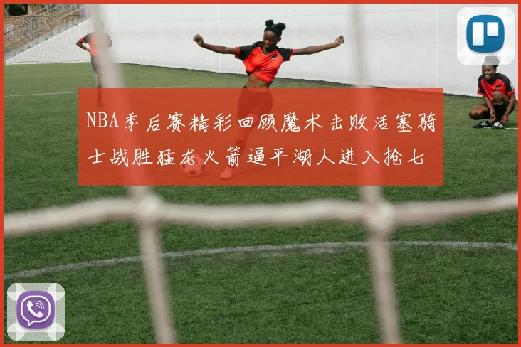 NBA季后赛精彩回顾魔术击败活塞骑士战胜猛龙火箭逼平湖人进入抢七大战