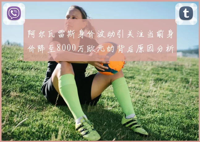 阿尔瓦雷斯身价波动引关注当前身价降至8000万欧元的背后原因分析