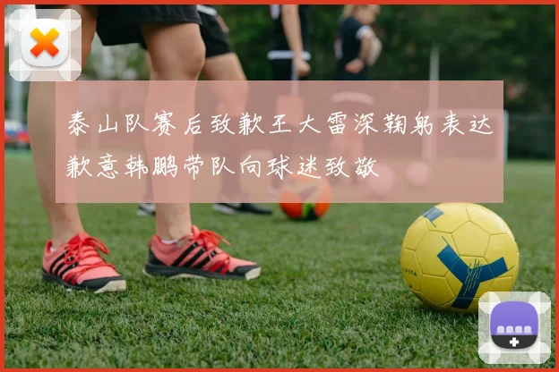 泰山队赛后致歉王大雷深鞠躬表达歉意韩鹏带队向球迷致敬