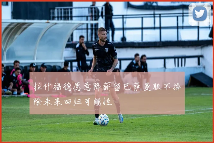 拉什福德愿意降薪留巴萨曼联不排除未来回归可能性
