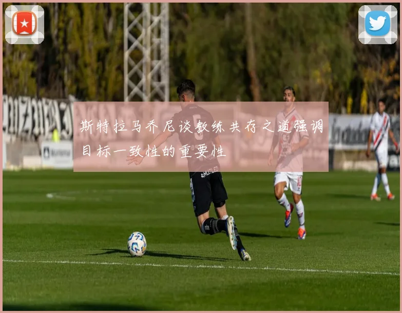 斯特拉马乔尼谈教练共存之道强调目标一致性的重要性