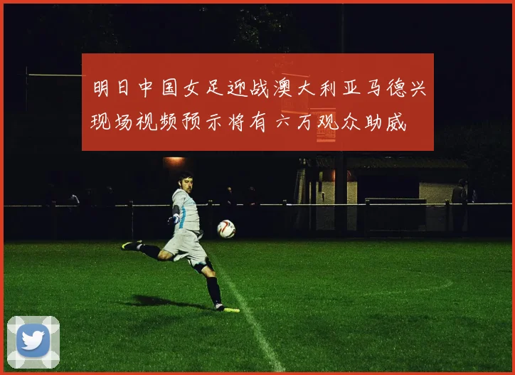 明日中国女足迎战澳大利亚马德兴现场视频预示将有六万观众助威