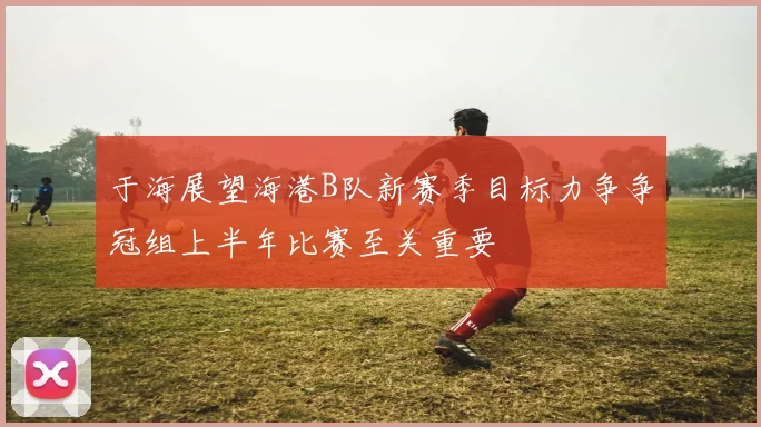 于海展望海港B队新赛季目标力争争冠组上半年比赛至关重要