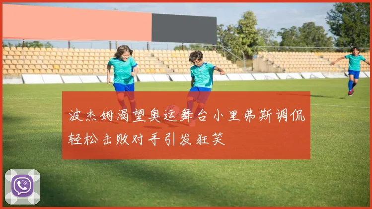 波杰姆渴望奥运舞台小里弗斯调侃轻松击败对手引发狂笑