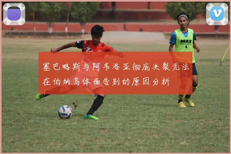 塞巴略斯与阿韦洛亚彻底决裂无法在伯纳乌体面告别的原因分析