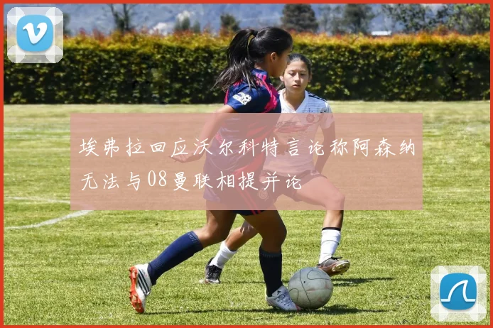 埃弗拉回应沃尔科特言论称阿森纳无法与08曼联相提并论