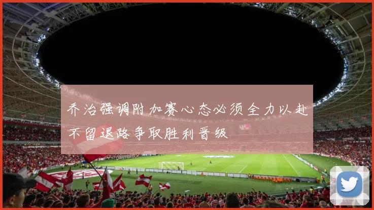 乔治强调附加赛心态必须全力以赴不留退路争取胜利晋级