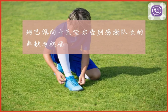 姆巴佩向卡瓦哈尔告别感谢队长的奉献与祝福