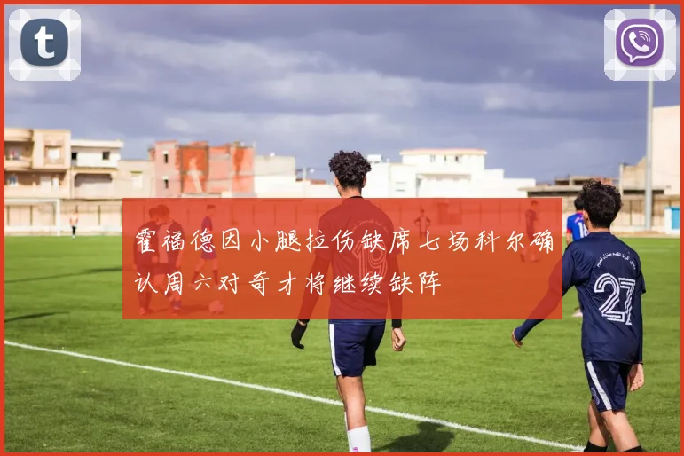 霍福德因小腿拉伤缺席七场科尔确认周六对奇才将继续缺阵